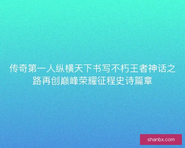 传奇第一人纵横天下书写不朽王者神话之路再创巅峰荣耀征程史诗篇章