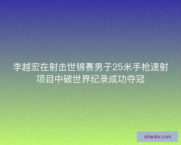 李越宏在射击世锦赛男子25米手枪速射项目中破世界纪录成功夺冠