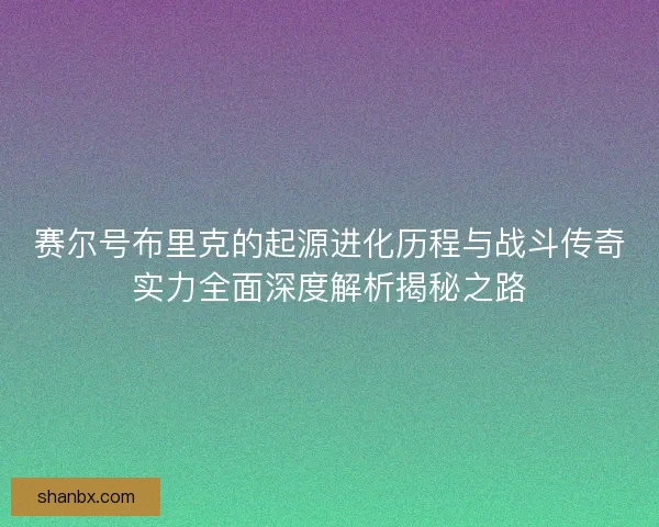 赛尔号布里克的起源进化历程与战斗传奇实力全面深度解析揭秘之路