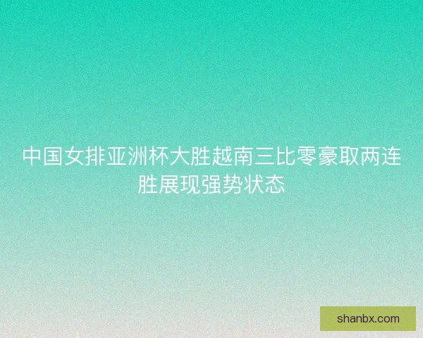 中国女排亚洲杯大胜越南三比零豪取两连胜展现强势状态