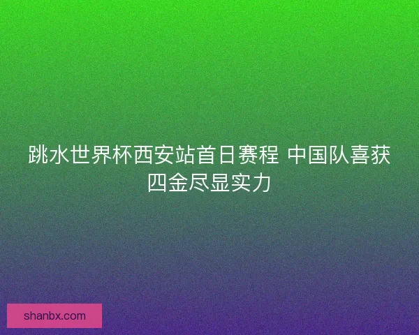 跳水世界杯西安站首日赛程 中国队喜获四金尽显实力