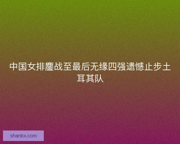 中国女排鏖战至最后无缘四强遗憾止步土耳其队