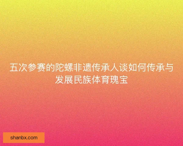 五次参赛的陀螺非遗传承人谈如何传承与发展民族体育瑰宝