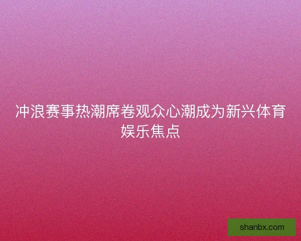 冲浪赛事热潮席卷观众心潮成为新兴体育娱乐焦点