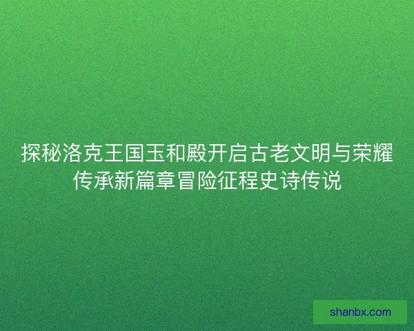 探秘洛克王国玉和殿开启古老文明与荣耀传承新篇章冒险征程史诗传说