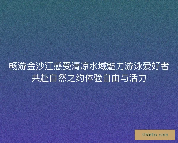 畅游金沙江感受清凉水域魅力游泳爱好者共赴自然之约体验自由与活力