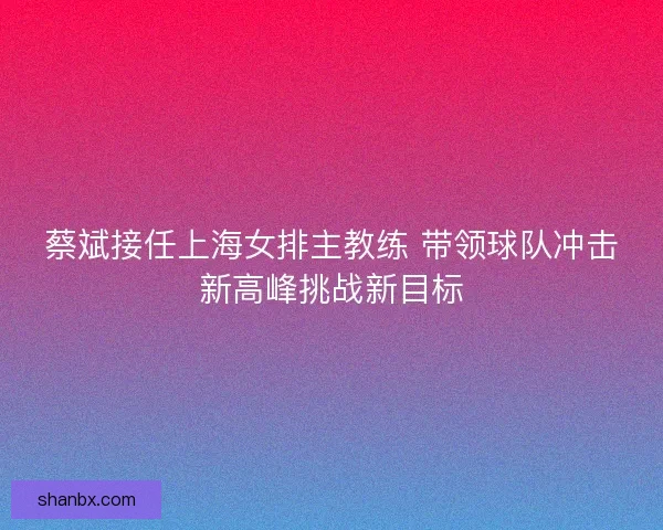 蔡斌接任上海女排主教练 带领球队冲击新高峰挑战新目标