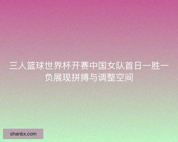 三人篮球世界杯开赛中国女队首日一胜一负展现拼搏与调整空间