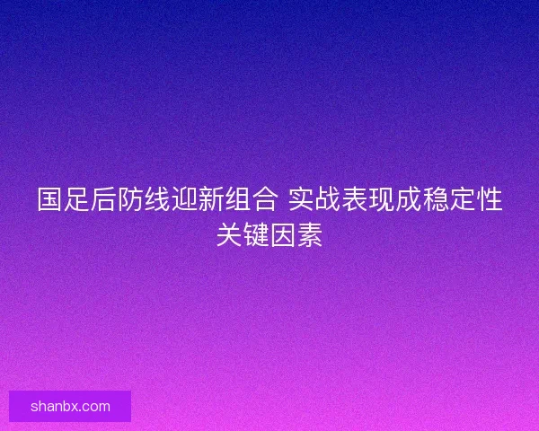 国足后防线迎新组合 实战表现成稳定性关键因素