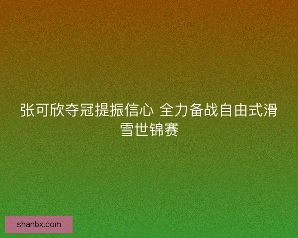 张可欣夺冠提振信心 全力备战自由式滑雪世锦赛 张可欣夺冠提振信心 全力备战自由式滑雪世锦赛