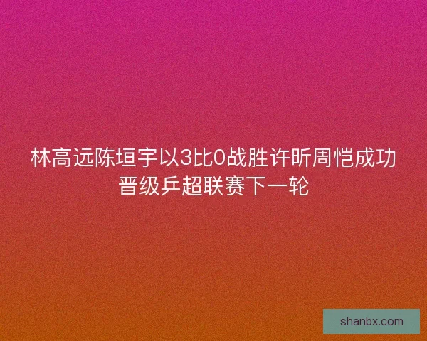 林高远陈垣宇以3比0战胜许昕周恺成功晋级乒超联赛下一轮 林高远陈垣宇以3比0战胜许昕周恺成功晋级乒超联赛下一轮