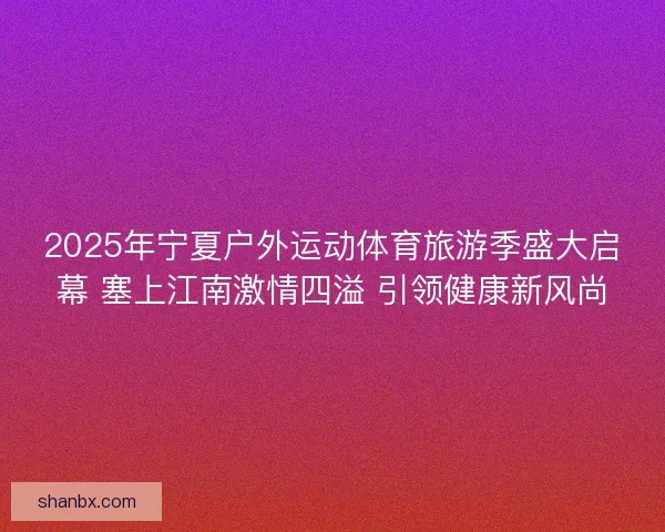 2025年宁夏户外运动体育旅游季盛大启幕 塞上江南激情四溢 引领健康新风尚 2025年宁夏户外运动体育旅游季盛大启幕 塞上江南激情四溢 引领健康新风尚
