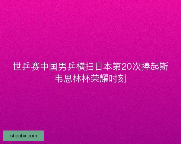世乒赛中国男乒横扫日本第20次捧起斯韦思林杯荣耀时刻 世乒赛中国男乒横扫日本第20次捧起斯韦思林杯荣耀时刻