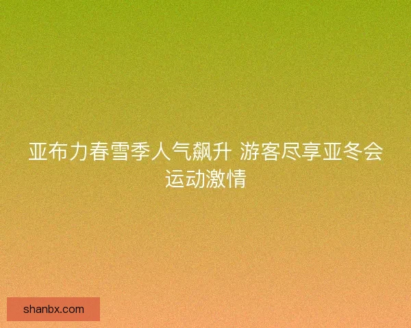 亚布力春雪季人气飙升 游客尽享亚冬会运动激情 亚布力春雪季人气飙升 游客尽享亚冬会运动激情