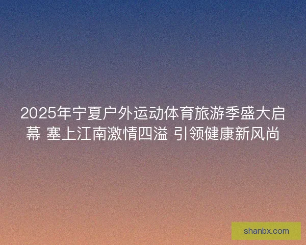 2025年宁夏户外运动体育旅游季盛大启幕 塞上江南激情四溢 引领健康新风尚 2025年宁夏户外运动体育旅游季盛大启幕 塞上江南激情四溢 引领健康新风尚