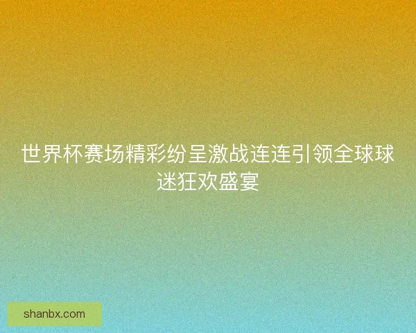世界杯赛场精彩纷呈激战连连引领全球球迷狂欢盛宴
