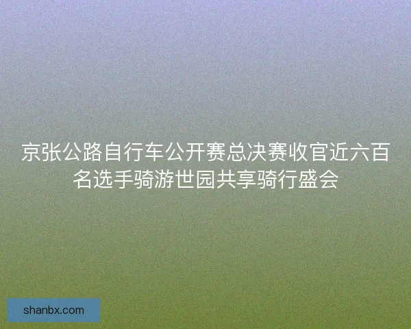 京张公路自行车公开赛总决赛收官近六百名选手骑游世园共享骑行盛会