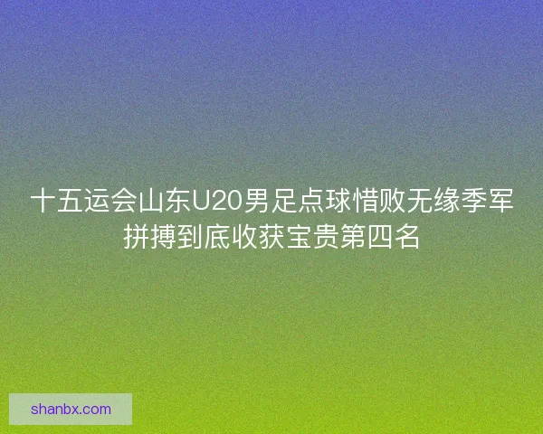 十五运会山东U20男足点球惜败无缘季军拼搏到底收获宝贵第四名