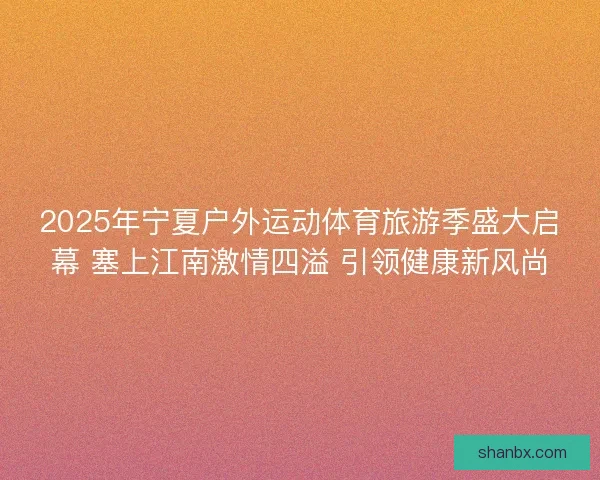 2025年宁夏户外运动体育旅游季盛大启幕 塞上江南激情四溢 引领健康新风尚 2025年宁夏户外运动体育旅游季盛大启幕 塞上江南激情四溢 引领健康新风尚
