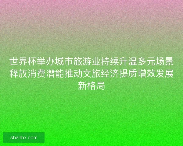 世界杯举办城市旅游业持续升温多元场景释放消费潜能推动文旅经济提质增效发展新格局 世界杯举办城市旅游业持续升温多元场景释放消费潜能推动文旅经济提质增效发展新格局