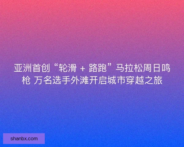 亚洲首创 “轮滑 + 路跑” 马拉松周日鸣枪 万名选手外滩开启城市穿越之旅