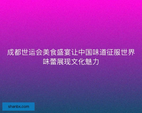 成都世运会美食盛宴让中国味道征服世界味蕾展现文化魅力