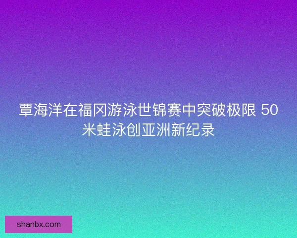 覃海洋在福冈游泳世锦赛中突破极限 50米蛙泳创亚洲新纪录