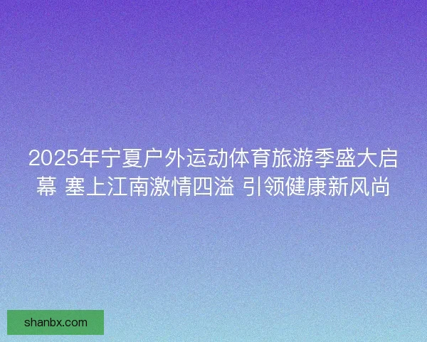 2025年宁夏户外运动体育旅游季盛大启幕 塞上江南激情四溢 引领健康新风尚
